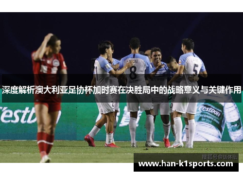 深度解析澳大利亚足协杯加时赛在决胜局中的战略意义与关键作用
