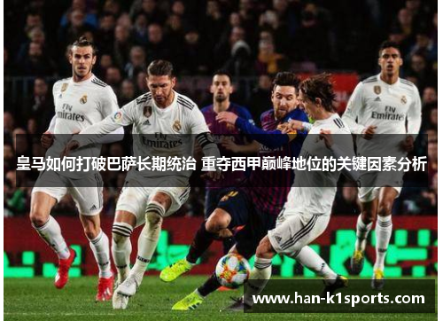 皇马如何打破巴萨长期统治 重夺西甲巅峰地位的关键因素分析