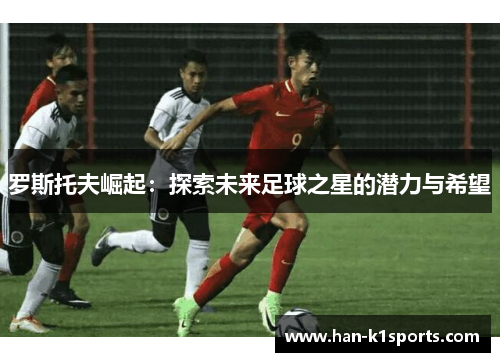 罗斯托夫崛起:探索未来足球之星的潜力与希望 罗斯托夫崛起:探索未来足球之星的潜力与希望