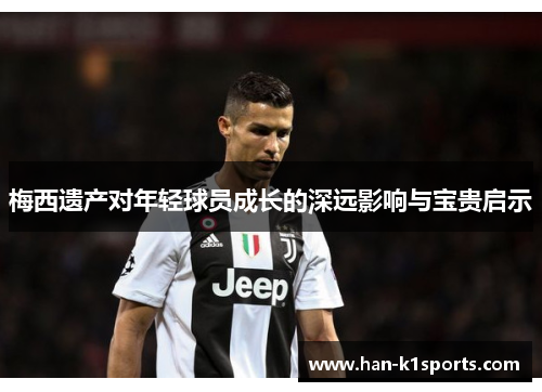 梅西遗产对年轻球员成长的深远影响与宝贵启示 梅西遗产对年轻球员成长的深远影响与宝贵启示
