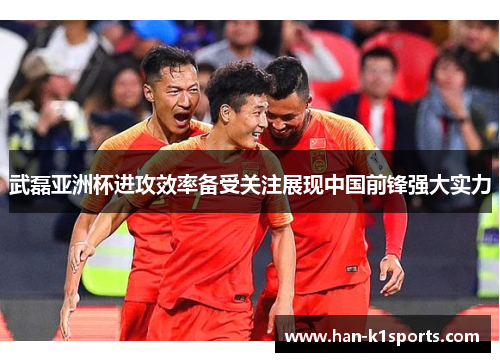 武磊亚洲杯进攻效率备受关注展现中国前锋强大实力