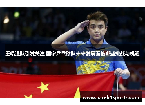 王皓退队引发关注 国家乒乓球队未来发展面临哪些挑战与机遇