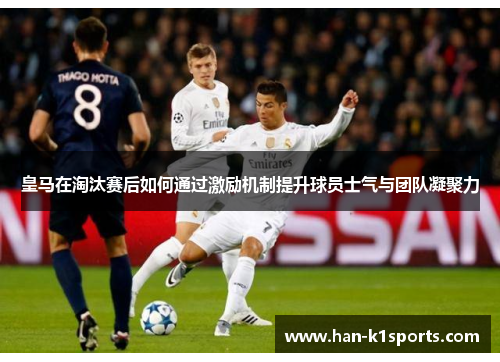 皇马在淘汰赛后如何通过激励机制提升球员士气与团队凝聚力